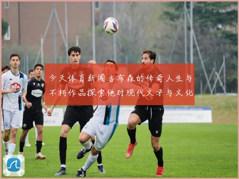 今天体育新闻吉布森的传奇人生与不朽作品探索他对现代文学与文化的深远影响