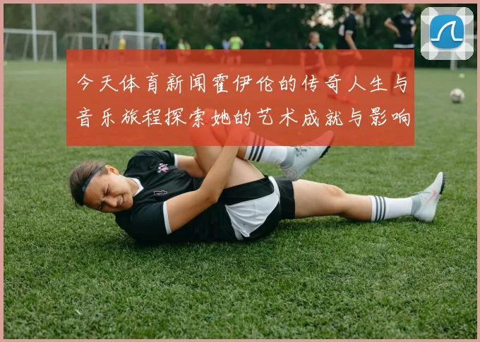 今天体育新闻霍伊伦的传奇人生与音乐旅程探索她的艺术成就与影响力