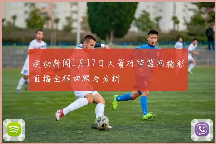 运动新闻1月17日火箭对阵篮网精彩直播全程回顾与分析